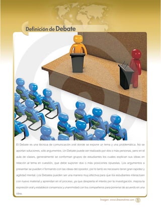 Definición de Debate




El Debate es una técnica de comunicación oral donde se expone un tema y una problemática. No se
aportan soluciones, sólo argumentos. Un Debate puede ser realizado por dos o más personas, pero en el
aula de clases, generalmente se conforman grupos de estudiantes los cuales explican sus ideas en
relación al tema en cuestión, que debe suponer dos o más posiciones opuestas. Los argumentos a
presentar se pueden ir formando con las ideas del opositor, por lo tanto es necesario tener gran rapidez y
agilidad mental. Los Debates pueden ser una manera muy efectiva para que los estudiantes interactúen
con nuevo material y aprendan en el proceso, ya que despierta el interés por la investigación, mejora la
expresión oral y establece consensos y unanimidad con los compañeros para ponerse de acuerdo en una
idea.
                                                                     Imagen: www.dreamstime.com    1
 