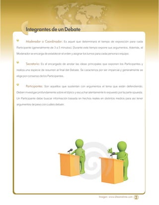 Integrantes de un Debate

       Moderador o Coordinador:       Es aquel que determinará el tiempo de exposición para cada
Participante (generalmente de 3 a 5 minutos). Durante este tiempo expone sus argumentos. Además, el
Moderador se encarga de establecer el orden y asignar los turnos para cada persona o equipo.

       Secretario:  Es el encargado de anotar las ideas principales que exponen los Participantes y
realiza una especie de resumen al final del Debate. Se caracteriza por ser imparcial y generalmente se
elige por consenso de los Participantes.

       Participantes: Son aquellos que sustentan con argumentos el tema que están defendiendo.
Deben investigar profundamente sobre el tópico y escuchar atentamente lo expuesto por la parte opuesta.
Un Participante debe buscar información basada en hechos reales en distintos medios para así tener
argumentos de peso con cuáles debatir.




                                                                   Imagen: www.dreamstime.com   2
 