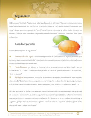 Argumentos

 El Diccionario Real de la Academia de la Lengua Española lo define así: “Razonamiento que se emplea
 para probar o demostrar una proposición, o bien para convencer a alguien de aquello que se afirma o se
 niega”1. Los argumentos que están A Favor (Pruebas) intentan demostrar la validez de las afirmaciones
 hechas, y los que están En Contra (Objeciones) intentan demostrar los errores o falsedad de la parte




                                                                                                                   Imagen: www.dreamstime.com
 antagónica.

          Tipos de Argumentos

 Existen diferentes tipos de argumentos:2

          Sintomáticos o Por Signo: Las razones se presentan en forma de indicios, signos o síntomas que
 conducen a una breve conclusión. Ej. “No sería extraño que Juan tuviese un infarto. Come, bebe y fuma en
 exceso, además de trabajar demasiado”.
         Nexos Causales: Las razones se presentan como la causa que provoca la conclusión: uno es
 causa de otro. Ej. “Correr 5 kilómetros diarios produce un bienestar general del sistema cardiovascular.
 Corra por su vida”.
         Analógicos: Razonamiento basado en la existencia de atributos semejantes en seres o cosas
 diferentes. Ej. “Debe haber una preocupación permanente por el medio ambiente, igual que por un auto.
 Éste se debe mantener limpio, repararlo cuando se requiera y usar de un modo racional sus beneficios”.

 Un buen argumento se destaca por poder ser comprobado mediante hechos reales y por su capacidad
 de persuadir a los opositores. Cuando un argumento no puede ser soportado con la suficiente información
 real quedando inconcluso, es considerado una Falacia. Ej. “Alemania es seguro finalista ya que eliminó a
 Argentina, porque hace cuatro meses Argentina venció a Italia en un partido amistoso; por lo tanto
 Alemania le gana a Italia en semifinales”.


1. Definición en línea del Diccionario Real de la Academia de la Lengua Española: http://www.rae.es/rae.html   3
2. Tomado en línea de la página Web de Wikipedia: http://es.wikipedia.org/wiki/Debate
 