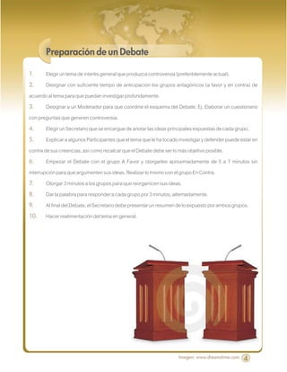 Preparación de un Debate

1.      Elegir un tema de interés general que produzca controversia (preferiblemente actual).
2.      Designar con suficiente tiempo de anticipación los grupos antagónicos (a favor y en contra) de
acuerdo al tema para que puedan investigar profundamente.
3.      Designar a un Moderador para que coordine el esquema del Debate. Ej. Elaborar un cuestionario
con preguntas que generen controversia.
4.      Elegir un Secretario que se encargue de anotar las ideas principales expuestas de cada grupo.
5.      Explicar a algunos Participantes que el tema que le ha tocado investigar y defender puede estar en
contra de sus creencias, así como recalcar que el Debate debe ser lo más objetivo posible.
6.      Empezar el Debate con el grupo A Favor y otorgarles aproximadamente de 5 a 7 minutos sin
interrupción para que argumenten sus ideas. Realizar lo mismo con el grupo En Contra.
7.      Otorgar 3 minutos a los grupos para que reorganicen sus ideas.
8.      Dar la palabra para responder a cada grupo por 3 minutos, alternadamente.
9.      Al final del Debate, el Secretario debe presentar un resumen de lo expuesto por ambos grupos.
10.     Hacer realimentación del tema en general.




                                                                     Imagen: www.dreamstime.com    4
 