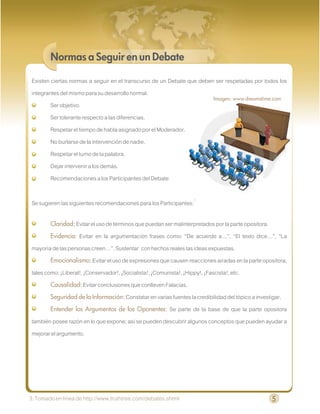 Normas a Seguir en un Debate

Existen ciertas normas a seguir en el transcurso de un Debate que deben ser respetadas por todos los
integrantes del mismo para su desarrollo normal.
                                                                       Imagen: www.dreamstime.com
        Ser objetivo.
        Ser tolerante respecto a las diferencias.
        Respetar el tiempo de habla asignado por el Moderador.
        No burlarse de la intervención de nadie.
        Respetar el turno de la palabra.
        Dejar intervenir a los demás.
        Recomendaciones a los Participantes del Debate

Se sugieren las siguientes recomendaciones para los Participantes:3

        Claridad: Evitar el uso de términos que puedan ser malinterpretados por la parte opositora.
        Evidencia:  Evitar en la argumentación frases como: “De acuerdo a…”, “El texto dice…”, “La
mayoría de las personas creen…”. Sustentar con hechos reales las ideas expuestas.
        Emocionalismo: Evitar el uso de expresiones que causen reacciones airadas en la parte opositora,
tales como: ¡Liberal!, ¡Conservador!, ¡Socialista!, ¡Comunista!, ¡Hippy!, ¡Fascista!, etc.
        Causalidad: Evitar conclusiones que conlleven Falacias.
        Seguridad de la Información: Constatar en varias fuentes la credibilidad del tópico a investigar.
        Entender los Argumentos de los Oponentes: Se parte de la base de que la parte opositora
también posee razón en lo que expone; así se pueden descubrir algunos conceptos que pueden ayudar a
mejorar el argumento.




3. Tomado en línea de http://www.truthtree.com/debates.shtml                                          5
 