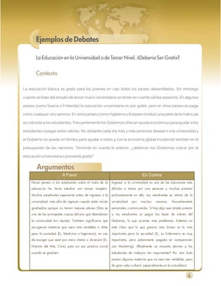 Ejemplos de Debates

        La Educación en la Universidad o de Tercer Nivel. ¿Debería Ser Gratis?


        Contexto

La educación básica es gratis para los jóvenes en casi todos los países desarrollados. Sin embargo
cuando se trata del estudio de tercer nivel o universitario se tienen en cuenta ciertos aspectos. En algunos
países (como Suecia o Finlandia) la educación universitaria es aún gratis, pero en otros países es paga
como cualquier otro servicio. En otros países (como Inglaterra o Estados Unidos) una parte de la matrícula
es cobrada a los estudiantes. Frecuentemente los Gobiernos ofrecen ayuda económica para ayudar a los
estudiantes a pagar estos valores. No obstante cada día más y más personas desean ir a la universidad y
el Gobierno se queda sin fondos para ayudar a todos y con la economía global incidiendo también en el
presupuesto de las naciones. Teniendo en cuenta lo anterior, ¿deberían los Gobiernos cobrar por la
educación universitaria o proveerla gratis?

        Argumentos
                          A Favor                                                   En Contra
     Hacer pensar a los estudiantes sobre el costo de la      Ingresar a la universidad es una de las decisiones más
     educación los haría estudiar con mayor empeño.           difíciles a tomar por una persona y muchos piensan

     Muchos estudiantes esperarían antes de ingresar a la     profundamente en ello. Los estudiantes se retiran de la

     universidad, más allá de ingresar cuando están recién    universidad   por    muchas     razones;   frecuentemente

     graduados porque no tienen mejores planes (Esta es       personales o emocionales. Si hay algo que añada presión
     una de las principales causas del por qué abandonan      a los estudiantes es pagar las tasas de interés del

     la universidad tan rápido). También significaría que     Gobierno, lo que acarrea más problemas. Además no

     escogieran materias que sean más rentables o útiles      está claro que lo que genera más dinero es lo más

     para la sociedad (Ej. Medicina o Ingeniería), en vez     importante para la sociedad (Ej. La Enfermería es muy
     de escoger que sean por mero interés o diversión (Ej.    importante, pero pobremente pagada en comparación

     Historia del Arte, Cine), pero sin uso práctico social   con Marketing). ¿Realmente se necesita desviar a los

     cuando se gradúen.                                       estudiantes de trabajos tan importantes? Por otro lado

                                                              existen algunas materias que no sean tan rentables, pero
                                                              de gran valor cultural, especialmente en la actualidad.


                                                                                                                        6
 