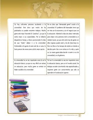 Ya hay suficientes personas acudiendo a la No es claro que “demasiada gente” acuda a la

universidad. Está claro que mucho de los universidad. El problema del desempleo tiene que
graduados no pueden encontrar trabajos. Mucha ver más con la economía y con el negocio que con

gente está mejor haciendo la “práctica”, ya que le la educación. Además la idea de cobrar matrículas

sienta mejor a sus capacidades. No se debería para alejar a las personas de la universidad es un
desperdiciar tiempo y dinero promoviendo la idea método injusto, ya que sólo cierto tipo de gente con
de que “todos” deben ir a la universidad. altos ingresos puede asistir y los de clase baja no.

Cobrándole a la gente el costo real de un curso, lo Esto nos lleva a los tiempos de antaño en donde se
haría pensar dos veces acerca de la mejor opción.   decidía quién iba a ser exitoso en la vida y quién
                                                    no. La misma gente debe decidir si asistir o no a la
                                                    universidad y no el gobierno.


La universidad no es tan importante como lo es la Tal vez la universidad no sea tan importante como

educación básica, ya que es muy difícil ser exitoso la educación básica, pero en el mundo actual, los

sin educación, pero mucha gente es exitosa sin trabajos se están convirtiendo más especializados y

haber acudido a la universidad.                     requieren gente con conocimientos que sólo se
                                                    aprenden en la educación superior.




                                                                     Imagen: www.dreamstime.com            7
 