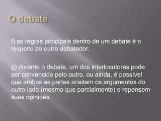 f) as regras principais dentro de um debate é o
respeito ao outro debatedor.

g) durante o debate, um dos interlocutores pode
ser convencido pelo outro, ou ainda, é possível
que ambas as partes aceitem os argumentos do
outro lado (mesmo que parcialmente) e repensem
suas opiniões.
 