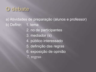 a) Atividades de preparação (alunos e professor)
b) Definir: 1. tema
             2. no de participantes
             3. mediador (s)
             4. público interessado
             5. definição das regras
             6. exposição de opinião
             7. regras
 