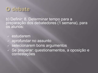 b) Definir: 8. Determinar tempo para a
preparação dos debatedores (1 semana), para
os alunos:

   estudarem
   aprofundar no assunto
   selecionarem bons argumentos
   Se preparar: questionamentos, a oposição e
    contestações
 