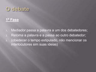 1ª Fase

1.   Mediador passa a palavra a um dos debatedores;
2.   Retoma a palavra e a passa ao outro debatedor;
3.   (obedecer o tempo estipulado, não mencionar os
     interlocutores sim suas ideias)
 