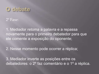 2ª Fase:

1. Mediador retoma a palavra e a repassa
novamente para o primeiro debatedor para que
ele comente a exposição do oponente;

2. Nesse momento pode ocorrer a réplica;

3. Mediador inverte as posições entre os
debatedores: o 2º faz comentário e o 1º a réplica.
 