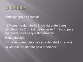 Participação da Plateia:

1) Momento da interferência da plateia aos
debatedores (10min). Estes terão 1 minuto para
responder a cada questionamento.
Recapitulação:
2) Breve comentário de cada debatedor (2min);
3) Síntese do debate pelo mediador
 
