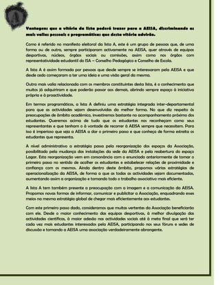 Vantagens que a vitória da lista poderá trazer para a AEISA, discriminando as
mais valias pessoais e programáticas que desta vitória advirão.

Como é referido no manifesto eleitoral da lista A, este é um grupo de pessoas que, de uma
forma ou de outra, sempre participaram activamente na AEISA, quer através de equipas
desportivas, núcleos, órgãos sociais ou comissões, assim como nos órgãos com
representatividade estudantil do ISA – Conselho Pedagógico e Conselho de Escola.

A lista A é assim formada por pessoas que desde sempre se interessaram pela AEISA e que
desde cedo começaram a ter uma ideia e uma visão geral da mesma.

Outra mais valia relacionada com os membros constituintes desta lista, é o conhecimento que
muitos já adquiriram e que poderão passar aos demais, abrindo sempre espaço à iniciativa
própria e à proactividade.

Em termos programáticos, a lista A definiu uma estratégia integrada inter-departamental
para que as actividades sejam desenvolvidas da melhor forma. No que diz respeito às
preocupações de âmbito académico, investiremos bastante no acompanhamento próximo dos
estudantes. Queremos acima de tudo que os estudantes nos reconheçam como seus
representantes e que tenham o à vontade de recorrer à AEISA sempre que necessitem. Para
isso é imperioso que seja a AEISA a dar o primeiro passo e que conheça de forma estreita os
estudantes que representa.

A nível administrativo a estratégia passa pela reorganização dos espaços da Associação,
possibilitado pela mudança das instalações da sede da AEISA e pela reabertura do espaço
Lagar. Esta reorganização vem em consonância com o enunciado anteriormente de tomar o
primeiro passo no sentido de acolher os estudantes e estabelecer relações de proximidade e
confiança com os mesmos. Ainda dentro deste âmbito, propomos várias estratégias de
operacionalização da AEISA, de forma a que as todas as actividades sejam documentadas,
aumentando assim a organização e tornando todo o trabalho associativo mais eficiente.

A lista A tem também presente a preocupação com a imagem e a comunicação da AEISA.
Propomos novas formas de informar, comunicar e publicitar a Associação, enquadrando esses
meios na mesma estratégia global de chegar mais eficientemente aos estudantes.

Com este primeiro passo dado, consideramos que muitas vertentes da Associação beneficiarão
com ele. Desde o maior conhecimento das equipas desportivas, à melhor divulgação das
actividades científicas, à maior adesão nas actividades sociais até à meta final que será ter
cada vez mais estudantes interessados pela AEISA, participando nos seus fóruns e sedes de
discussão e tornando a AEISA uma associação verdadeiramente abrangente.
 