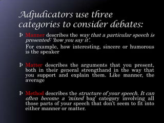 Adjudicators use three
categories to consider debates:
Þ Manner describes the way that a particular speech is
  presented: „how you say it‟.
  For example, how interesting, sincere or humorous
  is the speaker

Þ Matter describes the arguments that you present,
  both in their general strengthand in the way that
  you support and explain them. Like manner, the
  average

Þ Method describes the structure of your speech. It can
  often become a „mixed bag‟ category involving all
  those parts of your speech that don‟t seem to fit into
  either manner or matter.
 
