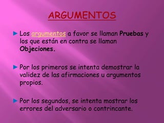 ► Los argumentos a favor se llaman Pruebas y
  los que están en contra se llaman
  Objeciones.

► Por los primeros se intenta demostrar la
  validez de las afirmaciones u argumentos
  propios.

► Por los segundos, se intenta mostrar los
  errores del adversario o contrincante.
 