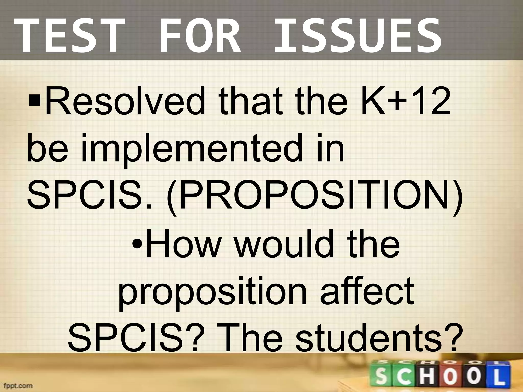 TEST FOR ISSUES
Resolved that the K+12
be implemented in
SPCIS. (PROPOSITION)
      •How would the
     proposition affect
  SPCIS? The students?
 