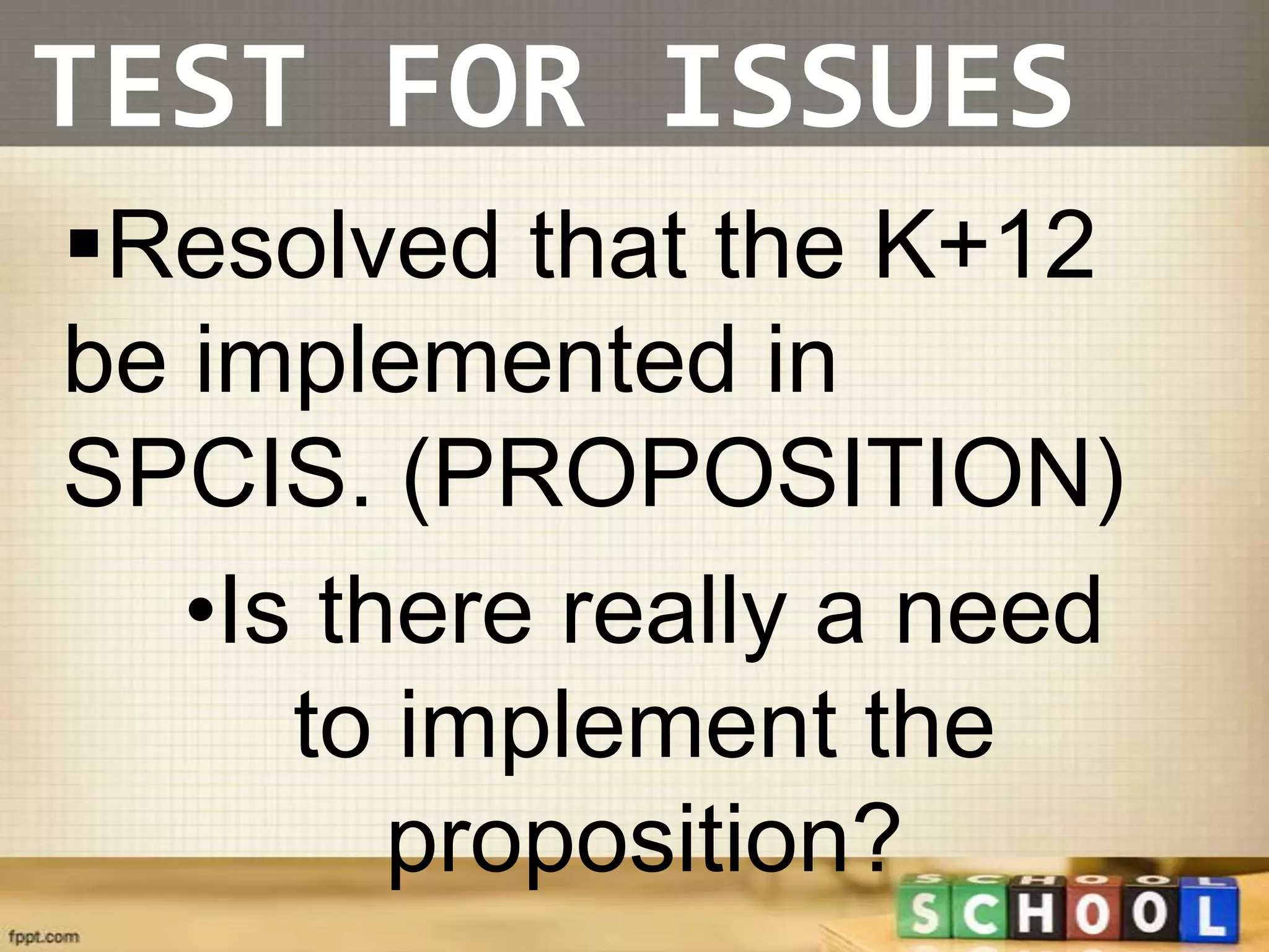 TEST FOR ISSUES
Resolved that the K+12
be implemented in
SPCIS. (PROPOSITION)
   •Is there really a need
      to implement the
         proposition?
 