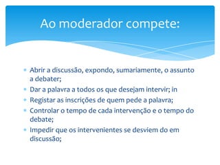 Ao moderador compete:


Abrir a discussão, expondo, sumariamente, o assunto
a debater;
Dar a palavra a todos os que desejam intervir; in
Registar as inscrições de quem pede a palavra;
Controlar o tempo de cada intervenção e o tempo do
debate;
Impedir que os intervenientes se desviem do em
discussão;
 
