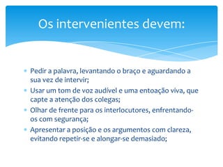 Os intervenientes devem:


Pedir a palavra, levantando o braço e aguardando a
sua vez de intervir;
Usar um tom de voz audível e uma entoação viva, que
capte a atenção dos colegas;
Olhar de frente para os interlocutores, enfrentando-
os com segurança;
Apresentar a posição e os argumentos com clareza,
evitando repetir-se e alongar-se demasiado;
 