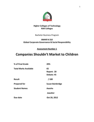 1




                        Higher Colleges of Technology
                                RAK Colleges


                         Bachelor Business Program

                              BMHR N 310
           Global Corporate Governance & Social Responsibility


                           Assessment Number 1

  Companies Shouldn’t Market to Children

% of Final Grade                      20%

Total Marks Available                 65
                                      Report: 20
                                      Debate: 45

Result                                 / 100

Prepared for                          Susan Bainbridge

Student Names                         Aaesha

                                      Jawaher

Due date                              Oct 20, 2012
 