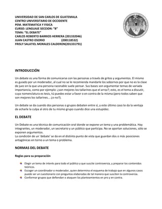 UNIVERSIDAD DE SAN CARLOS DE GUATEMALA
CENTRO UNIVERSITARIO DE OCCIDENTE
PEM. MATEMATICA Y FISICA
CURSO: LENGUAJE SECCION: “B”
TEMA: “EL DEBATE”
CARLOS ROBERTO BARRIOS HERRERA (201332046)
JUAN CASTRO OSORIO            (200118532)
FRISLY SALATIEL MORALES CALDERON(201331791)




INTRODUCCIÓN

Un debate es una forma de comunicarse con las personas a través de gritos y argumentos. El mismo
es guiado por un moderador, al cual no se le recomienda mandarle los sobornos por que no es la clase
de juez en la que una persona razonable suele pensar. Sus bases son argumentar temas de variada
importancia, como por ejemplo: ¿son mejores los tallarines que el arroz?; esto, es el tema a discutir,
cuya nomenclatura es tesis, tú puedes estar a favor o en contra de la misma (pero todos saben que
son mejores los tallarines... ¿o no?).

Un debate se da cuando dos personas o grupos debaten entre sí, y este último caso te da la ventaja
de echarle la culpa al otro de tu mismo grupo cuando dice una estupidez.

EL DEBATE

Un Debate es una técnica de comunicación oral donde se expone un tema y una problemática. Hay
integrantes, un moderador, un secretario y un público que participa. No se aportan soluciones, sólo se
exponen argumentos.
La condición de un 'debate' se da en el distinto punto de vista que guardan dos o más posiciones
antagónicas en torno a un tema o problema.

NORMAS DEL DEBATE

Reglas para su preparación

       Elegir un tema de interés para todo el público y que suscite controversia, y preparar los contenidos
       teóricos.
       Escoger un coordinador o moderador, quien determina el esquema de trabajo que en algunos casos
       puede ser un cuestionario con preguntas elaboradas de tal manera que susciten la controversia.
       Conformar grupos que defiendan o ataquen los planteamientos en pro y en contra.
 