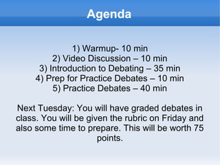    
Agenda
1) Warmup- 10 min
2) Video Discussion – 10 min
3) Introduction to Debating – 35 min
4) Prep for Practice Debates – 10 min
5) Practice Debates – 40 min
Next Tuesday: You will have graded debates in
class. You will be given the rubric on Friday and
also some time to prepare. This will be worth 75
points.
 