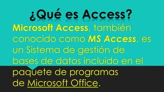 Microsoft Access, también
conocido como MS Access, es
un Sistema de gestión de
bases de datos incluido en el
paquete de programas
de Microsoft Office.
¿Qué es Access?
 