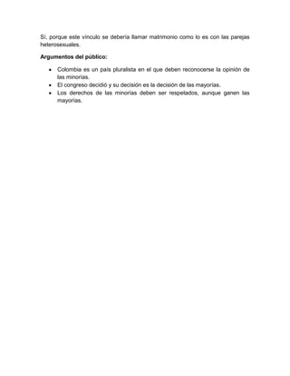 Sí, porque este vínculo se debería llamar matrimonio como lo es con las parejas
heterosexuales.
Argumentos del público:
Colombia es un país pluralista en el que deben reconocerse la opinión de
las minorías.
El congreso decidió y su decisión es la decisión de las mayorías.
Los derechos de las minorías deben ser respetados, aunque ganen las
mayorías.
 