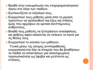  Βνεζά ζηελ ελζσκάησζε ηνπ επηρεηξεκαηνινγηθνύ
ιόγνπ ζην ιόγν ησλ παηδηώλ.
 Δκπινπηίδεηαη ην ιεμηιόγην ηνπο.
 Δλεξγνπνηεί ηνπο καζεηέο κέζα από ηε κίκεζε
πξνηύπσλ λα αθνινπζνύλ θαη έμεηο θαη ζηάζεηο
δσήο πνπ αξκόδνπλ ζε θξηηηθά ζθεπηόκελνπο
αλζξώπνπο .
 Βνεζά ηνπο καζεηέο λα μεπεξάζνπλ αλαζθάιεηεο
θαη θόβνπο αθνύ θαινύληαη λα πείζνπλ ην θνηλό γηα
ηηο ζέζεηο ηνπο.
 Δλεξγνπνηεί ην ζύλνιν ησλ καζεηώλ .
Γεληθά κέζσ ηεο γόληκεο αληηπαξάζεζεο
ελεξγνπνηνύληαη όια ηα ζηνηρεία πνπ ζα βνεζήζνπλ
ηα παηδηά λα απνθηήζνπλ κηα νινθιεξσκέλε
πξνζσπηθόηεηα σο έθεβνη θαη κεηέπεηηα σο
ελήιηθεο.
 