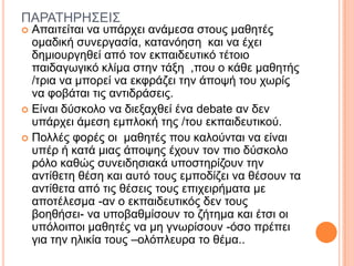 ΠΑΡΑΣΗΡΗ΢ΔΙ΢
 Απαηηείηαη λα ππάξρεη αλάκεζα ζηνπο καζεηέο
νκαδηθή ζπλεξγαζία, θαηαλόεζε θαη λα έρεη
δεκηνπξγεζεί από ηνλ εθπαηδεπηηθό ηέηνην
παηδαγσγηθό θιίκα ζηελ ηάμε ,πνπ ν θάζε καζεηήο
/ηξηα λα κπνξεί λα εθθξάδεη ηελ άπνςή ηνπ ρσξίο
λα θνβάηαη ηηο αληηδξάζεηο.
 Δίλαη δύζθνιν λα δηεμαρζεί έλα debate αλ δελ
ππάξρεη άκεζε εκπινθή ηεο /ηνπ εθπαηδεπηηθνύ.
 Πνιιέο θνξέο νη καζεηέο πνπ θαινύληαη λα είλαη
ππέξ ή θαηά κηαο άπνςεο έρνπλ ηνλ πην δύζθνιν
ξόιν θαζώο ζπλεηδεζηαθά ππνζηεξίδνπλ ηελ
αληίζεηε ζέζε θαη απηό ηνπο εκπνδίδεη λα ζέζνπλ ηα
αληίζεηα από ηηο ζέζεηο ηνπο επηρεηξήκαηα κε
απνηέιεζκα -αλ ν εθπαηδεπηηθόο δελ ηνπο
βνεζήζεη- λα ππνβαζκίζνπλ ην δήηεκα θαη έηζη νη
ππόινηπνη καζεηέο λα κε γλσξίζνπλ -όζν πξέπεη
γηα ηελ ειηθία ηνπο –νιόπιεπξα ην ζέκα..
 