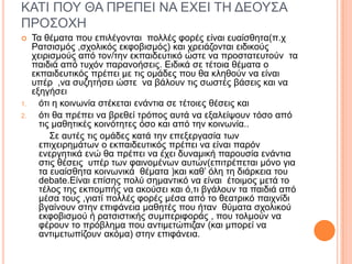 ΚΑΣΙ ΠΟΤ ΘΑ ΠΡΔΠΔΙ ΝΑ ΔΥΔΙ ΣΗ ΓΔΟΤ΢Α
ΠΡΟ΢ΟΥΗ
 Σα ζέκαηα πνπ επηιέγνληαη πνιιέο θνξέο είλαη επαίζζεηα(π.ρ
Ραηζηζκόο ,ζρνιηθόο εθθνβηζκόο) θαη ρξεηάδνληαη εηδηθνύο
ρεηξηζκνύο από ηνλ/ηελ εθπαηδεπηηθό ώζηε λα πξνζηαηεπηνύλ ηα
παηδηά από ηπρόλ παξαλνήζεηο. Δηδηθά ζε ηέηνηα ζέκαηα ν
εθπαηδεπηηθόο πξέπεη κε ηηο νκάδεο πνπ ζα θιεζνύλ λα είλαη
ππέξ ,λα ζπδεηήζεη ώζηε λα βάινπλ ηηο ζσζηέο βάζεηο θαη λα
εμεγήζεη
1. όηη ε θνηλσλία ζηέθεηαη ελάληηα ζε ηέηνηεο ζέζεηο θαη
2. όηη ζα πξέπεη λα βξεζεί ηξόπνο απηά λα εμαιείςνπλ ηόζν από
ηηο καζεηηθέο θνηλόηεηεο όζν θαη από ηελ θνηλσλία..
΢ε απηέο ηηο νκάδεο θαηά ηελ επεμεξγαζία ησλ
επηρεηξεκάησλ ν εθπαηδεπηηθόο πξέπεη λα είλαη παξόλ
ελεξγεηηθά ελώ ζα πξέπεη λα έρεη δπλακηθή παξνπζία ελάληηα
ζηηο ζέζεηο ππέξ ησλ θαηλνκέλσλ απηώλ(επηηξέπεηαη κόλν γηα
ηα επαίζζεηα θνηλσληθά ζέκαηα )θαη θαζ’ όιε ηε δηάξθεηα ηνπ
debate.Δίλαη επίζεο πνιύ ζεκαληηθό λα είλαη έηνηκνο κεηά ην
ηέινο ηεο εθπνκπήο λα αθνύζεη θαη ό,ηη βγάινπλ ηα παηδηά από
κέζα ηνπο ,γηαηί πνιιέο θνξέο κέζα από ην ζεαηξηθό παηρλίδη
βγαίλνπλ ζηελ επηθάλεηα καζεηέο πνπ ήηαλ ζύκαηα ζρνιηθνύ
εθθνβηζκνύ ή ξαηζηζηηθήο ζπκπεξηθνξάο , πνπ ηνικνύλ λα
θέξνπλ ην πξόβιεκα πνπ αληηκεηώπηδαλ (θαη κπνξεί λα
αληηκεησπίδνπλ αθόκα) ζηελ επηθάλεηα.
 