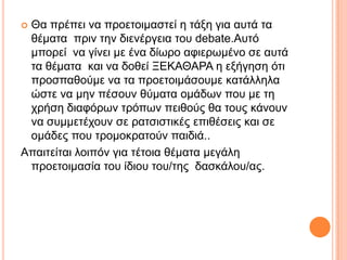  Θα πξέπεη λα πξνεηνηκαζηεί ε ηάμε γηα απηά ηα
ζέκαηα πξηλ ηελ δηελέξγεηα ηνπ debate.Απηό
κπνξεί λα γίλεη κε έλα δίσξν αθηεξσκέλν ζε απηά
ηα ζέκαηα θαη λα δνζεί ΞΔΚΑΘΑΡΑ ε εμήγεζε όηη
πξνζπαζνύκε λα ηα πξνεηνηκάζνπκε θαηάιιεια
ώζηε λα κελ πέζνπλ ζύκαηα νκάδσλ πνπ κε ηε
ρξήζε δηαθόξσλ ηξόπσλ πεηζνύο ζα ηνπο θάλνπλ
λα ζπκκεηέρνπλ ζε ξαηζηζηηθέο επηζέζεηο θαη ζε
νκάδεο πνπ ηξνκνθξαηνύλ παηδηά..
Απαηηείηαη ινηπόλ γηα ηέηνηα ζέκαηα κεγάιε
πξνεηνηκαζία ηνπ ίδηνπ ηνπ/ηεο δαζθάινπ/αο.
 