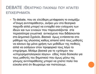 DEBATE :ΘΔΑΣΡΙΚΟ ΠΑΙΥΝΙΓΙ ΠΟΤ ΑΠΑΙΣΔΙ
ΔΠΙΥΔΙΡΗΜΑΣΑ
 Σν debate, πνπ ζε ειεύζεξε κεηάθξαζε ην νλνκάδσ
«Γόληκε αληηπαξάζεζε», αλήθεη κελ ζην ζεαηξηθό
παηρλίδη αιιά κπνξεί λα εληαρζεί ζαλ ελίζρπζε ησλ
ηδεώλ θαη ησλ ελλνηώλ πνπ παξνπζηάδνληαη ζηα
πεξηζζόηεξα γλσζηηθά αληηθείκελα πνπ δηδάζθνληαη
ζην Γεκνηηθό ΢ρνιείν..Βαζηθά όκσο εληάζζεηαη ζην
κάζεκα ηεο γιώζζαο θαζώο απαηηεί από ηνπο καζεηέο
λα θάλνπλ όχι μόνο χρήζη ηων μεθόδων ηης πειθούς
αιιά λα εηζάγνπλ ζηνλ πξνθνξηθό ηνπο ιόγν ην
επιχείρημα..Μηιάκε βαζηθά γηα ην «ρηίζηκν» ηνπ
«επηρεηξεκαηνινγηθνύ ιόγνπ» είδνο πνιύ δύζθνιν γηα
ηνπο καζεηέο ηνπ δεκνηηθνύ πνπ όκσο κέζσ ηεο
γόληκεο αληηπαξάζεζεο κπνξεί λα ρηηζηεί πνιύ πην
εύθνια από όηη ζεσξνύκε θαη πηζηεύνπκε.
 