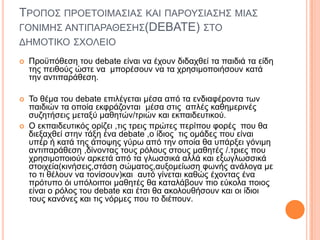 ΣΡΟΠΟ΢ ΠΡΟΔΣΟΙΜΑ΢ΙΑ΢ ΚΑΙ ΠΑΡΟΤ΢ΙΑ΢Η΢ ΜΙΑ΢
ΓΟΝΙΜΗ΢ ΑΝΣΙΠΑΡΑΘΔ΢Η΢(DEBATE) ΢ΣΟ
ΓΗΜΟΣΙΚΟ ΢ΥΟΛΔΙΟ
 Πξνϋπόζεζε ηνπ debate είλαη λα έρνπλ δηδαρζεί ηα παηδηά ηα είδε
ηεο πεηζνύο ώζηε λα κπνξέζνπλ λα ηα ρξεζηκνπνηήζνπλ θαηά
ηελ αληηπαξάζεζε.
 Σν ζέκα ηνπ debate επηιέγεηαη κέζα από ηα ελδηαθέξνληα ησλ
παηδηώλ ηα νπνία εθθξάδνληαη κέζα ζηηο απιέο θαζεκεξηλέο
ζπδεηήζεηο κεηαμύ καζεηώλ/ηξηώλ θαη εθπαηδεπηηθνύ.
 Ο εθπαηδεπηηθόο νξίδεη ,ηηο ηξεηο πξώηεο πεξίπνπ θνξέο πνπ ζα
δηεμαρζεί ζηελ ηάμε έλα debate ,ν ίδηνο ηηο νκάδεο πνπ είλαη
ππέξ ή θαηά ηεο άπνςεο γύξσ από ηελ νπνία ζα ππάξμεη γόληκε
αληηπαξάζεζε ,δίλνληαο ηνπο ξόινπο ζηνπο καζεηέο /.ηξηεο πνπ
ρξεζηκνπνηνύλ αξθεηά από ηα γισζζηθά αιιά θαη εμσγισζζηθά
ζηνηρεία(θηλήζεηο,ζηάζε ζώκαηνο,απμνκείσζε θσλήο αλάινγα κε
ην ηη ζέινπλ λα ηνλίζνπλ)θαη απηό γίλεηαη θαζώο έρνληαο έλα
πξόηππν όη ππόινηπνη καζεηέο ζα θαηαιάβνπλ πην εύθνια πνηνο
είλαη ν ξόινο ηνπ debate θαη έηζη ζα αθνινπζήζνπλ θαη νη ίδηνη
ηνπο θαλόλεο θαη ηηο λόξκεο πνπ ην δηέπνπλ.
 