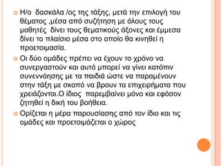  Η/ν δαζθάια /νο ηεο ηάμεο, κεηά ηελ επηινγή ηνπ
ζέκαηνο ,κέζα από ζπδήηεζε κε όινπο ηνπο
καζεηέο δίλεη ηνπο ζεκαηηθνύο άμνλεο θαη έκκεζα
δίλεη ην πιαίζην κέζα ζην νπνίν ζα θηλεζεί ε
πξνεηνηκαζία.
 Οη δύν νκάδεο πξέπεη λα έρνπλ ην ρξόλν λα
ζπλεξγαζηνύλ θαη απηό κπνξεί λα γίλεη θαηόπηλ
ζπλελλόεζεο κε ηα παηδηά ώζηε λα παξακέλνπλ
ζηελ ηάμε κε ζθνπό λα βξνπλ ηα επηρεηξήκαηα πνπ
ρξεηάδνληαη.Ο ίδηνο παξεκβαίλεη κόλν θαη εθόζνλ
δεηεζεί ε δηθή ηνπ βνήζεηα.
 Οξίδεηαη ε κέξα παξνπζίαζεο από ηνλ ίδην θαη ηηο
νκάδεο θαη πξνεηνηκάδεηαη ν ρώξνο
 