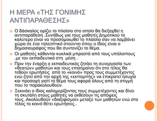 Η ΜΔΡΑ «ΣΗ΢ ΓΟΝΙΜΗ΢
ΑΝΣΙΠΑΡΑΘΔ΢Η΢»
 Ο δάζθαινο νξίδεη ην πιαίζην ζην νπνίν ζα δηεμαρζεί ε
αληηπαξάζεζε .΢πλήζσο γηα ηνπο καζεηέο Γεκνηηθνύ ην
θαιύηεξν είλαη λα πξνζνκνησζεί ην πιαίζην ζαλ λα ιακβάλεη
ρώξα ζε έλα ηειενπηηθό ζηνύληην όπνπ ν ίδηνο είλαη ν
δεκνζηνγξάθνο πνπ ζα ζπληνλίδεη ην ζέκα.
 Οη καζεηέο θάζνληαη θπθιηθά κπξνζηά από ηνπο ππόινηπνπο
,κε ηνλ εθπαηδεπηηθό ζηε κέζε .
 Πξηλ ηελ έλαξμε ν εθπαηδεπηηθόο δεηάεη ηε ζπλεξγαζία ησλ
«ζεαηώλ» καζεηώλ θαη ηνπο επηζεκαίλεη όηη ζην ηέινο ζα
ηεζνύλ εξσηήζεηο από ην «θνηλό» πξνο ηνπο ζπκκεηέρνληεο
ελώ δεηεί από ηελ αξρή ηεο «εθπνκπήο» λα επηθξαηεί εζπρία
θαη πξνζνρή γηαηί ην ζέκα ηνπο αθνξά όινπο από ηε ζηηγκή
πνπ ην παξαθνινπζνύλ.
 Ξεθηλάεη ν ίδηνο θαιεκεξίδνληαο ηνπο ζπκκεηέρνληεο θαη δίλεη
ηε ζθπηάιε ζηνπο καζεηέο λα εθζέζνπλ ηηο απόςεηο
ηνπο..Αθνινπζνύλ «δηαμηθηζκνί» κεηαμύ ησλ καζεηώλ ελώ ζην
ηέινο ην θνηλό ζέηεη εξσηήζεηο..
 