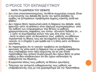 Ο ΡΌΛΟ΢ ΣΟΤ ΔΚΠΑΙΓΔΤΣΙΚΟΤ
ΚΑΣΆ ΣΗ ΓΙΑΡΚΔΙΑ ΣΟΤ DEBATE
 Γελ είλαη απνζηαζηνπνηεκέλνο..Αληίζεηα ζπκκεηέρεη ελεξγά..Δίλαη
ν ζπληνληζηήο ηνπ debate.Με απηόλ ηνλ ηξόπν βνεζάεη ηηο
νκάδεο λα μεπεξάζνπλ πξνβιήκαηα άγρνπο,ληξνπήο αιιά θαη
θόβνπ.
 Γελ παίξλεη ζέζε πξνζσπηθή θαηά ηε δηάξθεηα ηνπ debate αιιά
θξνληίδεη ώζηε λα θηάζνπλ ζηελ εμαγσγή ζπκπεξαζκάησλ από
ηελ έθζεζε ησλ επηρεηξεκάησλ πνπ ζέηνπλ νη καζεηέο
ρξεζηκνπνηώληαο εθθξάζεηο ηνπ ηύπνπ: «Δλλνείηε δειαδή όηη…»
, « ώζηε ην ζπκπέξαζκα απηώλ πνπ καο ιέηε είλαη πσο…»
..Απηό ην θάλεη ώζηε λα δηεπθνιύλεη ηνπο καζεηέο λα εθζέζνπλ
πεξηιεπηηθά ηηο ζέζεηο ηνπο θαη ηαπηόρξνλα λα θαηαλνήζεη ην
«θνηλό» ην ηη ζηεξίδεη ε κία νκάδα θαη ηη ε άιιε ώζηε λα ζέζνπλ
εξσηήζεηο.
 Αλ παξαηεξήζεη όηη ην «θνηλό» πξνβαίλεη ζε αληηδξάζεηο
αξλεηηθέο πρ γέιην θαηά ηε δηάξθεηα πνπ νη νκάδεο
εθθξάδνληαη, ηνπο επαλαθέξεη ζηελ ηάμε εμεγώληαο όηη ζε κηα
ηέηνηα πξνζπάζεηα πνπ απαηηεί ζπγθέληξσζε δελ έρνπλ ζέζε ηα
γέιηα θαζώο νη ίδηνη απνδεηθλύνπλ όηη δελ έρνπλ θαηαλνήζεη ηε
ζνβαξόηεηα ηνπ ζέκαηνο..
 Δλεξγνπνηεί όινπο ηνπο καζεηέο λα ζέζνπλ εξσηήζεηο
 Σειεηώλεη ηελ εθπνκπή ελζαξξύλνληαο ηνπο καζεηέο θαη
επηβξαβεύνληάο ηνπο κε έλα ρεηξνθξόηεκα γηα ηελ πξνζπάζεηα.
 