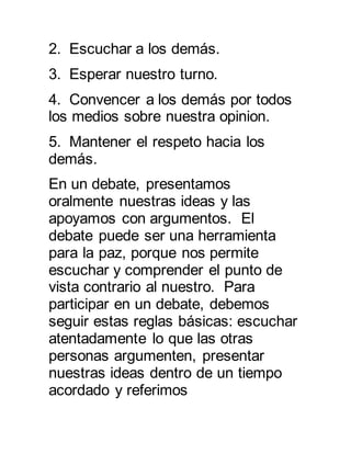 2. Escuchar a los demás. 
3. Esperar nuestro turno. 
4. Convencer a los demás por todos 
los medios sobre nuestra opinion. 
5. Mantener el respeto hacia los 
demás. 
En un debate, presentamos 
oralmente nuestras ideas y las 
apoyamos con argumentos. El 
debate puede ser una herramienta 
para la paz, porque nos permite 
escuchar y comprender el punto de 
vista contrario al nuestro. Para 
participar en un debate, debemos 
seguir estas reglas básicas: escuchar 
atentadamente lo que las otras 
personas argumenten, presentar 
nuestras ideas dentro de un tiempo 
acordado y referimos 
 