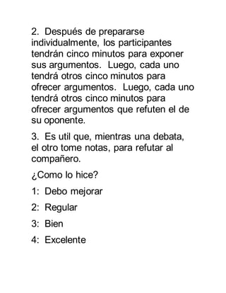 2. Después de prepararse 
individualmente, los participantes 
tendrán cinco minutos para exponer 
sus argumentos. Luego, cada uno 
tendrá otros cinco minutos para 
ofrecer argumentos. Luego, cada uno 
tendrá otros cinco minutos para 
ofrecer argumentos que refuten el de 
su oponente. 
3. Es util que, mientras una debata, 
el otro tome notas, para refutar al 
compañero. 
¿Como lo hice? 
1: Debo mejorar 
2: Regular 
3: Bien 
4: Excelente 
 