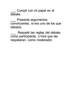 ___ Cumplí con mi papel en el 
debate. 
___ Presente argumentos 
convincentes, si era uno de los que 
debatía. 
___ Respeté las reglas del debate, 
como participante, o hice que las 
respetaran, como moderador. 
