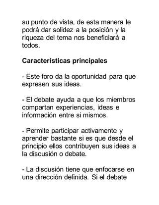 su punto de vista, de esta manera le 
podrá dar solidez a la posición y la 
riqueza del tema nos beneficiará a 
todos. 
Características principales 
- Este foro da la oportunidad para que 
expresen sus ideas. 
- El debate ayuda a que los miembros 
compartan experiencias, ideas e 
información entre si mismos. 
- Permite participar activamente y 
aprender bastante si es que desde el 
principio ellos contribuyen sus ideas a 
la discusión o debate. 
- La discusión tiene que enfocarse en 
una dirección definida. Si el debate 
 