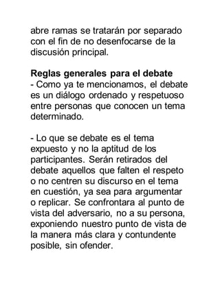 abre ramas se tratarán por separado 
con el fin de no desenfocarse de la 
discusión principal. 
Reglas generales para el debate 
- Como ya te mencionamos, el debate 
es un diálogo ordenado y respetuoso 
entre personas que conocen un tema 
determinado. 
- Lo que se debate es el tema 
expuesto y no la aptitud de los 
participantes. Serán retirados del 
debate aquellos que falten el respeto 
o no centren su discurso en el tema 
en cuestión, ya sea para argumentar 
o replicar. Se confrontara al punto de 
vista del adversario, no a su persona, 
exponiendo nuestro punto de vista de 
la manera más clara y contundente 
posible, sin ofender. 
 