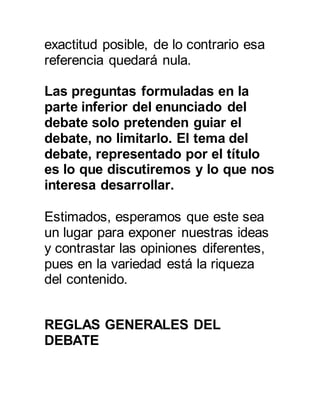 exactitud posible, de lo contrario esa 
referencia quedará nula. 
Las preguntas formuladas en la 
parte inferior del enunciado del 
debate solo pretenden guiar el 
debate, no limitarlo. El tema del 
debate, representado por el título 
es lo que discutiremos y lo que nos 
interesa desarrollar. 
Estimados, esperamos que este sea 
un lugar para exponer nuestras ideas 
y contrastar las opiniones diferentes, 
pues en la variedad está la riqueza 
del contenido. 
REGLAS GENERALES DEL 
DEBATE 
 