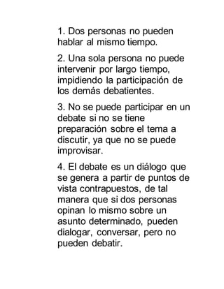 1. Dos personas no pueden 
hablar al mismo tiempo. 
2. Una sola persona no puede 
intervenir por largo tiempo, 
impidiendo la participación de 
los demás debatientes. 
3. No se puede participar en un 
debate si no se tiene 
preparación sobre el tema a 
discutir, ya que no se puede 
improvisar. 
4. El debate es un diálogo que 
se genera a partir de puntos de 
vista contrapuestos, de tal 
manera que si dos personas 
opinan lo mismo sobre un 
asunto determinado, pueden 
dialogar, conversar, pero no 
pueden debatir. 
 