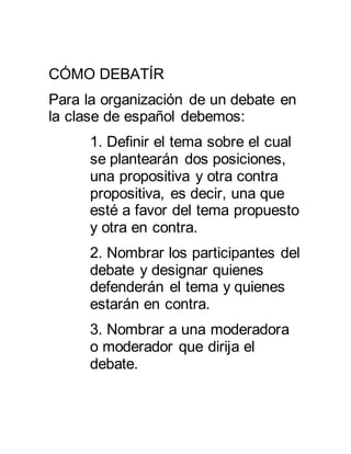 CÓMO DEBATÍR 
Para la organización de un debate en 
la clase de español debemos: 
1. Definir el tema sobre el cual 
se plantearán dos posiciones, 
una propositiva y otra contra 
propositiva, es decir, una que 
esté a favor del tema propuesto 
y otra en contra. 
2. Nombrar los participantes del 
debate y designar quienes 
defenderán el tema y quienes 
estarán en contra. 
3. Nombrar a una moderadora 
o moderador que dirija el 
debate. 
 
