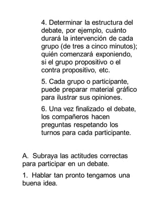 4. Determinar la estructura del 
debate, por ejemplo, cuánto 
durará la intervención de cada 
grupo (de tres a cinco minutos); 
quién comenzará exponiendo, 
si el grupo propositivo o el 
contra propositivo, etc. 
5. Cada grupo o participante, 
puede preparar material gráfico 
para ilustrar sus opiniones. 
6. Una vez finalizado el debate, 
los compañeros hacen 
preguntas respetando los 
turnos para cada participante. 
A. Subraya las actitudes correctas 
para participar en un debate. 
1. Hablar tan pronto tengamos una 
buena idea. 
 