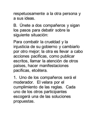 respetuosamente a la otra persona y 
a sus ideas. 
B. Únete a dos compañeros y sigan 
los pasos para debatir sobre la 
siguiente situación: 
Para combatir la crueldad y la 
injusticia de su gobierno y cambiarlo 
por otro mejor; la otra es llevar a cabo 
acciones pacificas, como publicar 
escritos, llamar la atención de otros 
países, hacer manifestaciones 
pacificas, etcétera. 
1. Uno de los compañeros será el 
moderador. El velara por el 
cumplimiento de las reglas. Cada 
uno de los otros participantes 
escogerá una de las soluciones 
propuestas. 
 