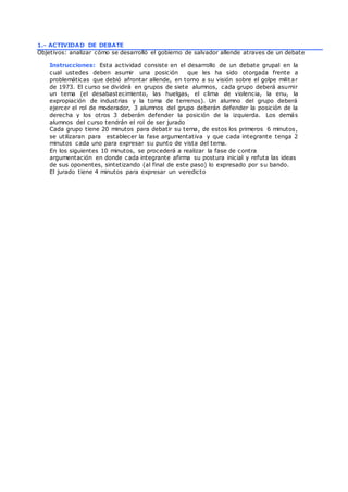 1.- ACTIVIDAD DE DEBATE
Objetivos: analizar cómo se desarrolló el gobierno de salvador allende atraves de un debate
Instrucciones: Esta actividad consiste en el desarrollo de un debate grupal en la
cual ustedes deben asumir una posición que les ha sido otorgada frente a
problemáticas que debió afrontar allende, en torno a su visión sobre el golpe militar
de 1973. El curso se dividirá en grupos de siete alumnos, cada grupo deberá asumir
un tema (el desabastecimiento, las huelgas, el clima de violencia, la enu, la
expropiación de industrias y la toma de terrenos). Un alumno del grupo deberá
ejercer el rol de moderador, 3 alumnos del grupo deberán defender la posición de la
derecha y los otros 3 deberán defender la posición de la izquierda. Los demás
alumnos del curso tendrán el rol de ser jurado
Cada grupo tiene 20 minutos para debatir su tema, de estos los primeros 6 minutos,
se utilizaran para establecer la fase argumentativa y que cada integrante tenga 2
minutos cada uno para expresar su punto de vista del tema.
En los siguientes 10 minutos, se procederá a realizar la fase de contra
argumentación en donde cada integrante afirma su postura inicial y refuta las ideas
de sus oponentes, sintetizando (al final de este paso) lo expresado por su bando.
El jurado tiene 4 minutos para expresar un veredicto