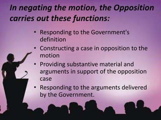 In negating the motion, the Opposition
carries out these functions:
• Responding to the Government's
definition
• Constructing a case in opposition to the
motion
• Providing substantive material and
arguments in support of the opposition
case
• Responding to the arguments delivered
by the Government.
 