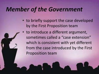 Member of the Government
• to briefly support the case developed
by the First Proposition team
• to introduce a different argument,
sometimes called a “case extension”
which is consistent with yet different
from the case introduced by the First
Proposition team
 