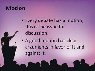 Motion
• Every debate has a motion;
this is the issue for
discussion.
• A good motion has clear
arguments in favor of it and
against it.
 