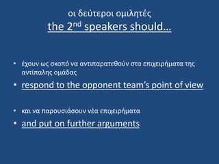 oι δεύτεροι ομιλητές
the 2nd speakers should…
• έχουν ως σκοπό να αντιπαρατεθούν στα επιχειρήματα της
αντίπαλης ομάδας
• respond to the opponent team’s point of view
• και να παρουσιάσουν νέα επιχειρήματα
• and put on further arguments
 