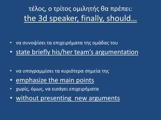 τέλος, ο τρίτος ομιλητής θα πρέπει:
the 3d speaker, finally, should…
• να συνοψίσει τα επιχειρήματα της ομάδας του
• state briefly his/her team’s argumentation
• να υπογραμμίσει τα κυριότερα σημεία της
• emphasize the main points
• χωρίς, όμως, να εισάγει επιχειρήματα
• without presenting new arguments
 